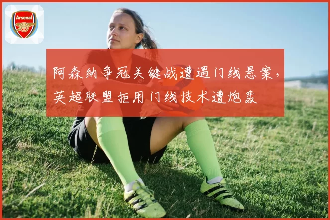 阿森纳争冠关键战遭遇门线悬案，英超联盟拒用门线技术遭炮轰