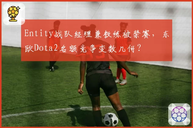 Entity战队经理兼教练被禁赛，东欧Dota2名额竞争变数几何？