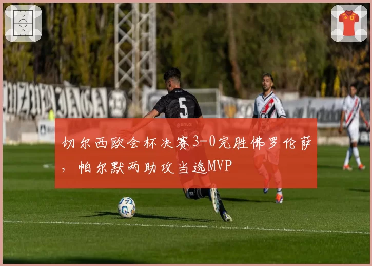 切尔西欧会杯决赛3-0完胜佛罗伦萨，帕尔默两助攻当选MVP
