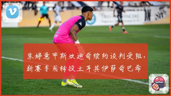 朱婷意甲斯坎迪奇续约谈判受阻，新赛季或转投土耳其伊萨奇巴希