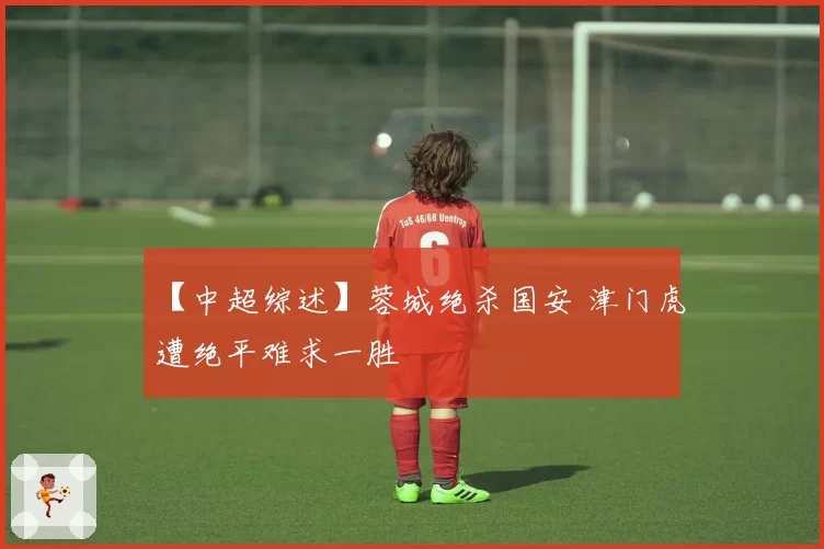 【中超综述】蓉城绝杀国安 津门虎遭绝平难求一胜