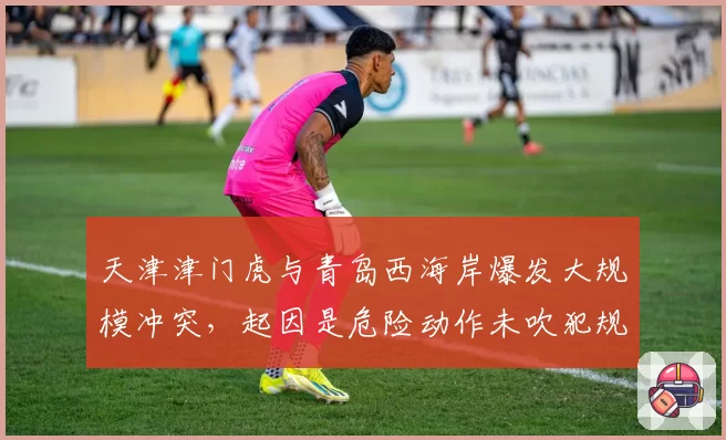 天津津门虎与青岛西海岸爆发大规模冲突，起因是危险动作未吹犯规