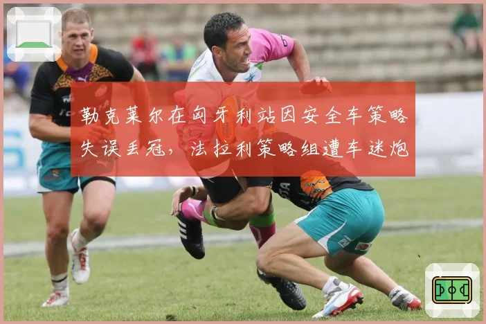 勒克莱尔在匈牙利站因安全车策略失误丢冠，法拉利策略组遭车迷炮轰