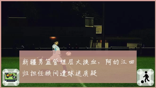 新疆男篮管理层大换血，阿的江回归担任顾问遭球迷质疑
