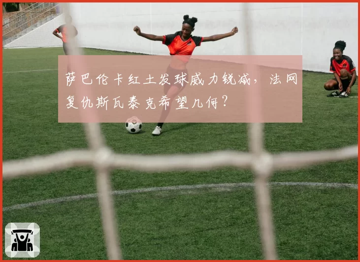 萨巴伦卡红土发球威力锐减，法网复仇斯瓦泰克希望几何？