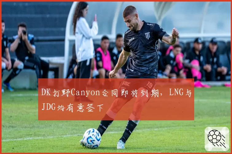 DK打野Canyon合同即将到期，LNG与JDG均有意签下