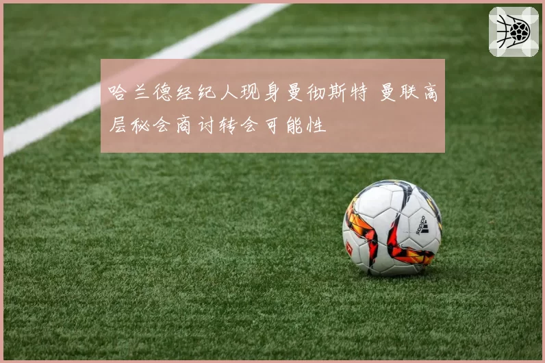 哈兰德经纪人现身曼彻斯特 曼联高层秘会商讨转会可能性