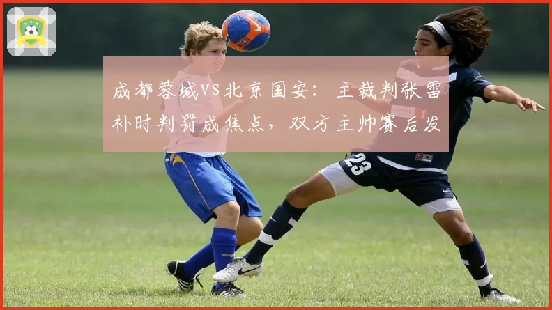 成都蓉城vs北京国安：主裁判张雷补时判罚成焦点，双方主帅赛后发布会针锋相对