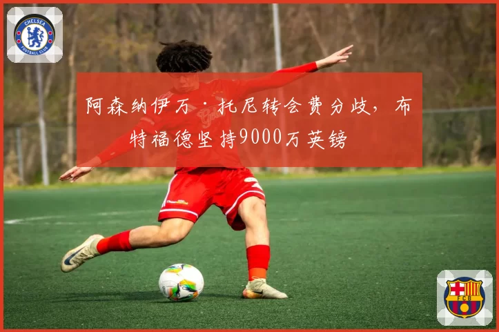 阿森纳伊万·托尼转会费分歧，布伦特福德坚持9000万英镑