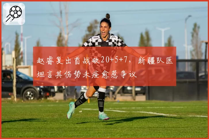 赵睿复出首战砍20+5+7，新疆队医坦言其伤势未痊愈惹争议