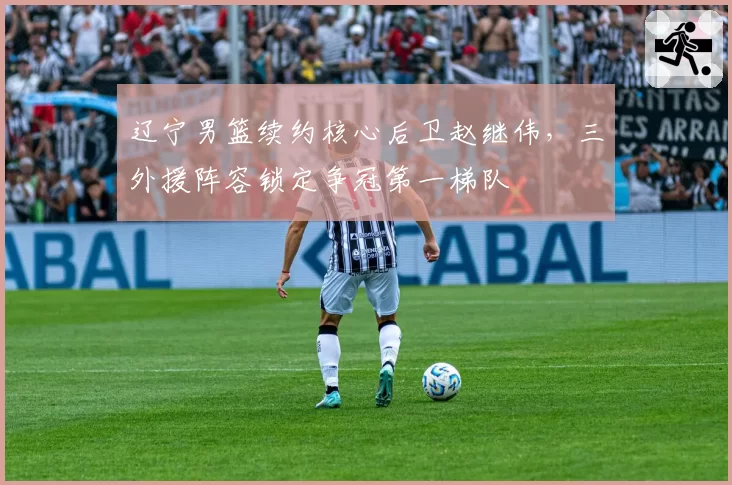 辽宁男篮续约核心后卫赵继伟，三外援阵容锁定争冠第一梯队