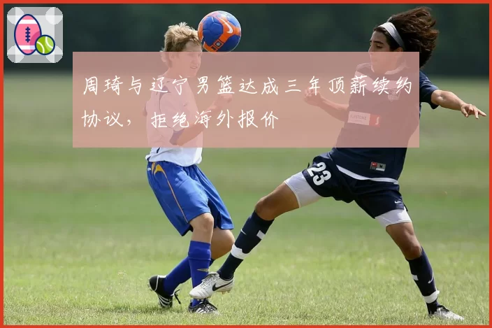 周琦与辽宁男篮达成三年顶薪续约协议,拒绝海外报价