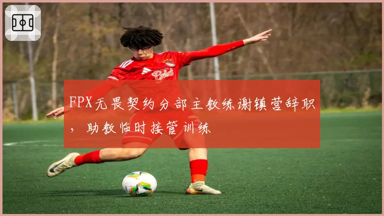 FPX无畏契约分部主教练谢镇营辞职,助教临时接管训练