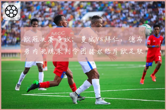 欧冠决赛争议：曼城vs拜仁，德布劳内犯规未判令图赫尔怒斥欧足联