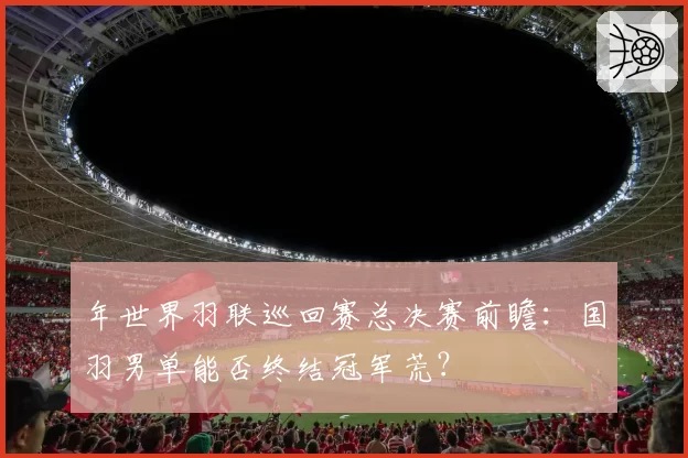 年世界羽联巡回赛总决赛前瞻:国羽男单能否终结冠军荒?