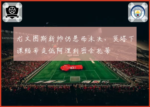 尤文图斯新帅仍悬而未决，莫塔下课赔率走低阿涅利密会孔蒂