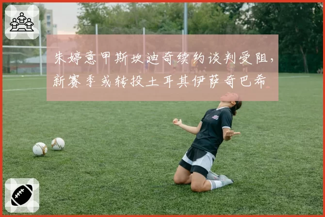 朱婷意甲斯坎迪奇续约谈判受阻，新赛季或转投土耳其伊萨奇巴希