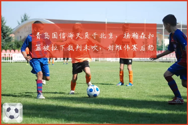 青岛国信海天负于北京，杨瀚森扣篮被拉下裁判未吹，刘维伟赛后怒批