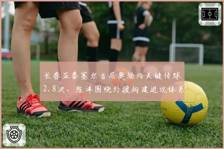 长春亚泰塞尔吉尼奥场均关键传球2.8次，陈洋围绕外援构建进攻体系存隐患