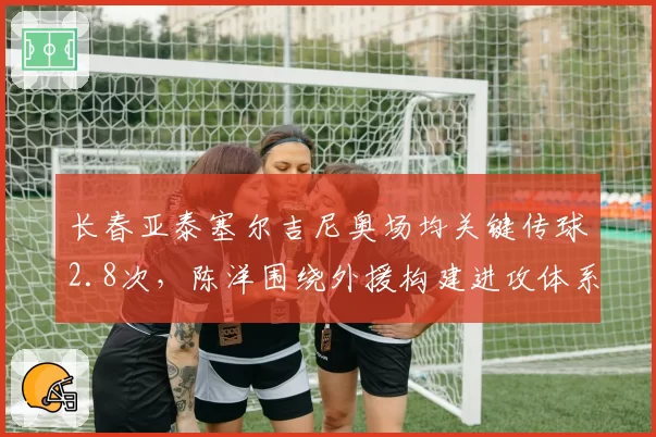 长春亚泰塞尔吉尼奥场均关键传球2.8次，陈洋围绕外援构建进攻体系存隐患