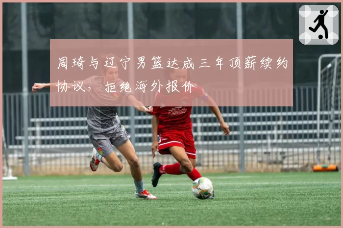 周琦与辽宁男篮达成三年顶薪续约协议，拒绝海外报价