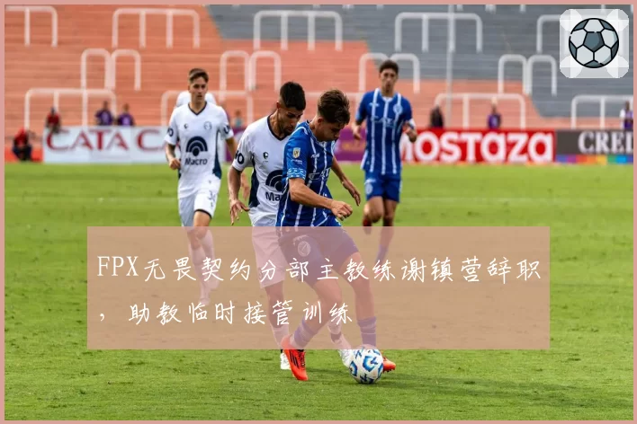 FPX无畏契约分部主教练谢镇营辞职,助教临时接管训练