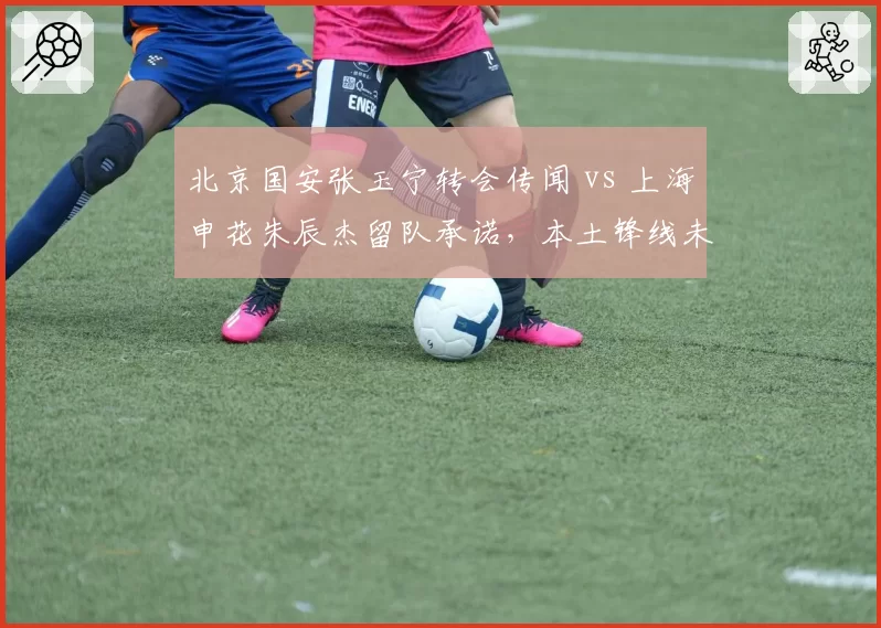 北京国安张玉宁转会传闻 vs 上海申花朱辰杰留队承诺，本土锋线未来走向对比