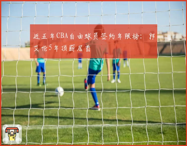 近五年CBA自由球员签约年限榜:郭艾伦5年顶薪居首