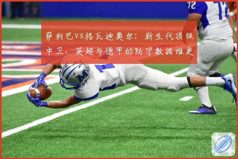 萨利巴vs格瓦迪奥尔：新生代顶级中卫，英超与德甲的防守数据谁更稳健？