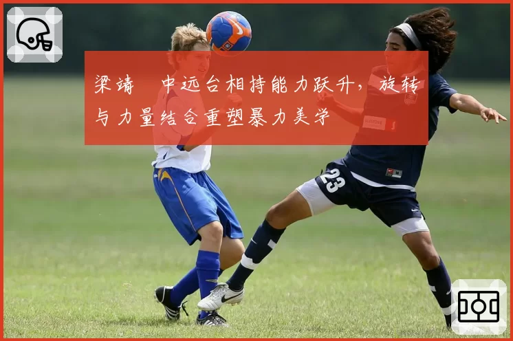 梁靖崑中远台相持能力跃升，旋转与力量结合重塑暴力美学