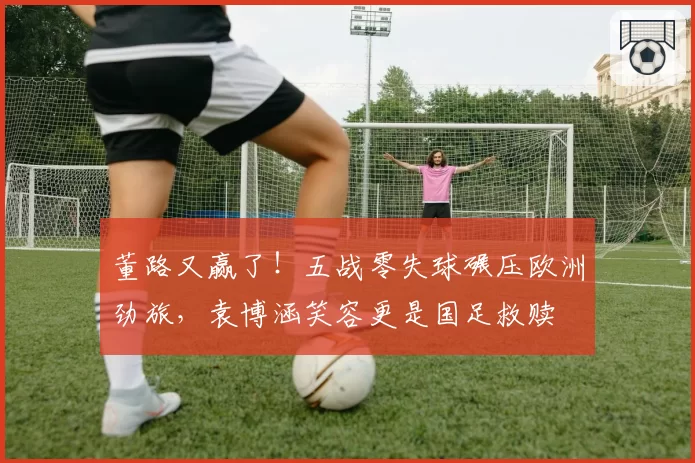 董路又赢了!五战零失球碾压欧洲劲旅,袁博涵笑容更是国足救赎