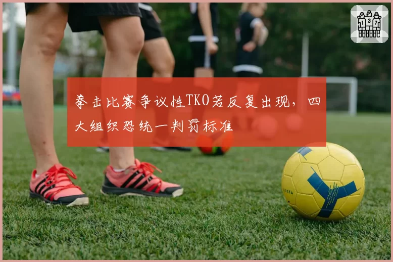 拳击比赛争议性TKO若反复出现，四大组织恐统一判罚标准