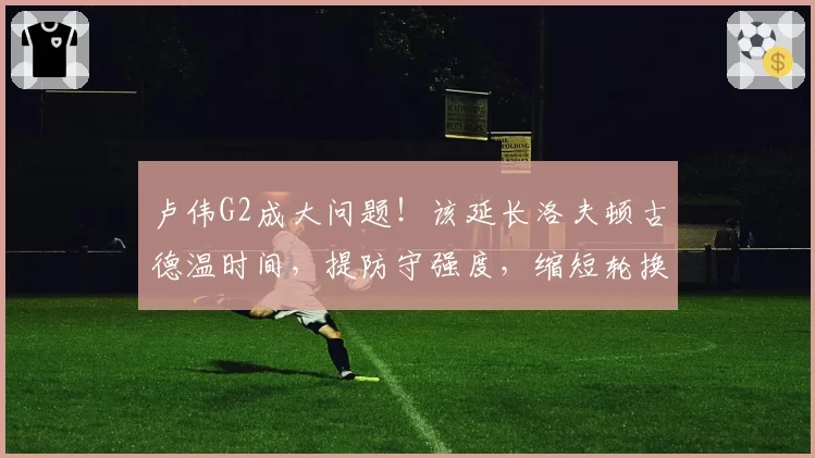 卢伟G2成大问题!该延长洛夫顿古德温时间,提防守强度,缩短轮换