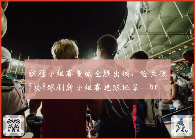 欧冠小组赛曼城全胜出线，哈兰德5场8球刷新小组赛进球纪录__br_