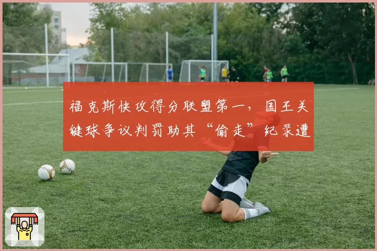 福克斯快攻得分联盟第一，国王关键球争议判罚助其“偷走”纪录遭抗议