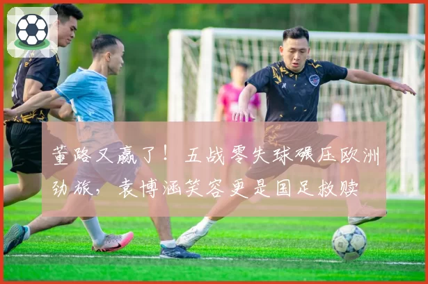 董路又赢了！五战零失球碾压欧洲劲旅，袁博涵笑容更是国足救赎