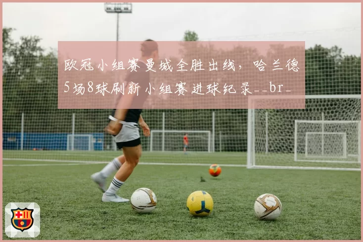 欧冠小组赛曼城全胜出线，哈兰德5场8球刷新小组赛进球纪录__br_