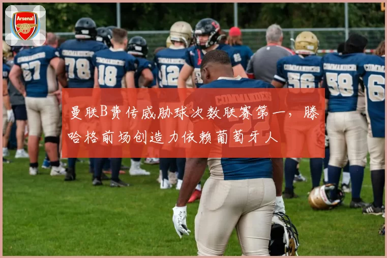 曼联B费传威胁球次数联赛第一，滕哈格前场创造力依赖葡萄牙人
