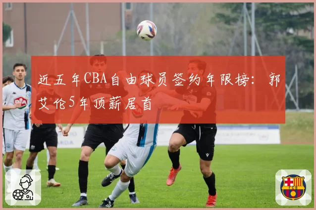 近五年CBA自由球员签约年限榜：郭艾伦5年顶薪居首
