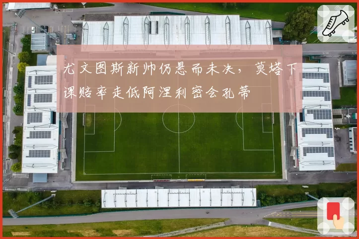 尤文图斯新帅仍悬而未决，莫塔下课赔率走低阿涅利密会孔蒂
