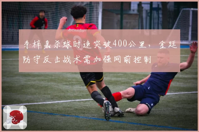李梓嘉杀球时速突破400公里，金廷防守反击战术需加强网前控制