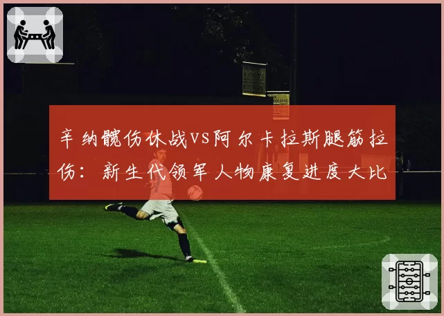 辛纳髋伤休战vs阿尔卡拉斯腿筋拉伤:新生代领军人物康复进度大比拼