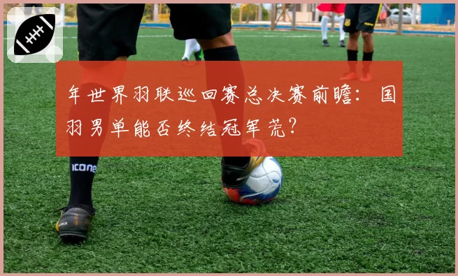 年世界羽联巡回赛总决赛前瞻：国羽男单能否终结冠军荒？