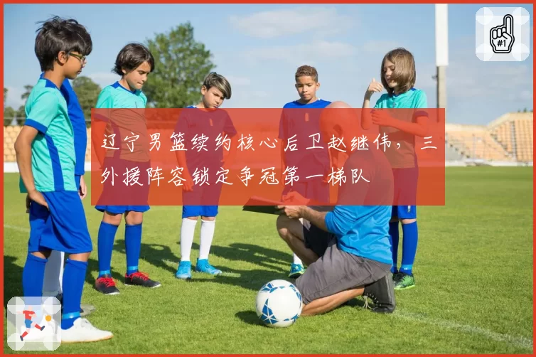 辽宁男篮续约核心后卫赵继伟，三外援阵容锁定争冠第一梯队