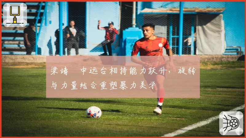 梁靖崑中远台相持能力跃升,旋转与力量结合重塑暴力美学