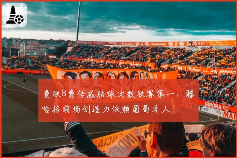 曼联B费传威胁球次数联赛第一，滕哈格前场创造力依赖葡萄牙人