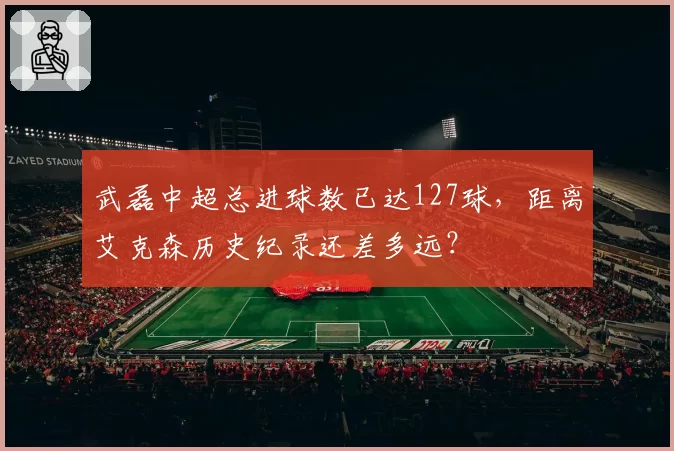 武磊中超总进球数已达127球，距离艾克森历史纪录还差多远？
