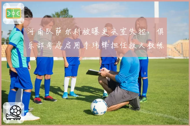 河南队萨尔科被曝更衣室失控，俱乐部考虑启用李玮锋担任救火教练
