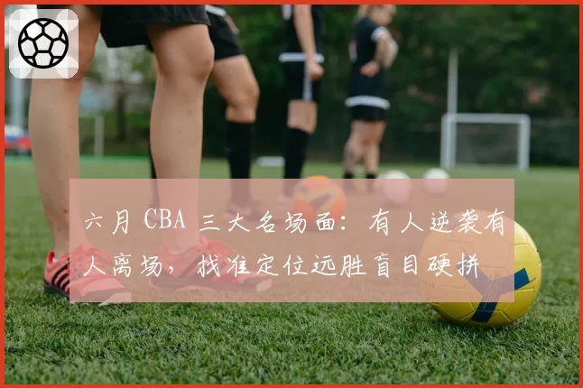 六月 CBA 三大名场面：有人逆袭有人离场，找准定位远胜盲目硬拼