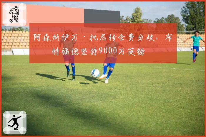阿森纳伊万·托尼转会费分歧，布伦特福德坚持9000万英镑